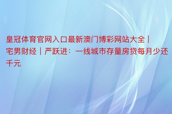 皇冠体育官网入口最新澳门博彩网站大全 | 宅男财经｜严跃进：一线城市存量房贷每月少还千元