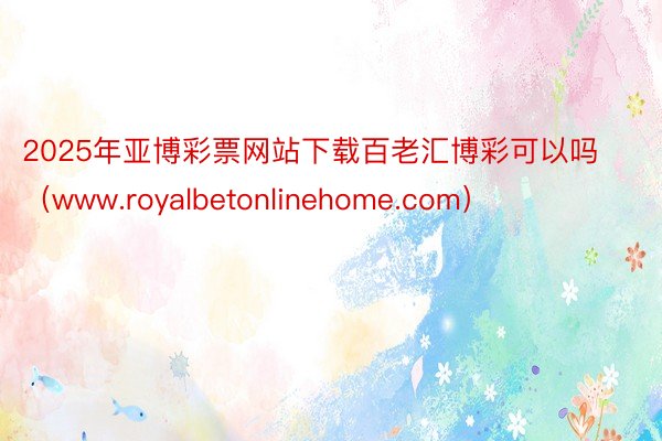 2025年亚博彩票网站下载百老汇博彩可以吗(www.royalbetonlinehome.com)