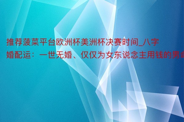 推荐菠菜平台欧洲杯美洲杯决赛时间_八字婚配运：一世无婚、仅仅为女东说念主用钱的男命