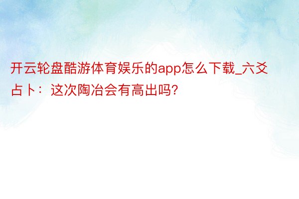 开云轮盘酷游体育娱乐的app怎么下载_六爻占卜:这次陶冶会有高出吗?