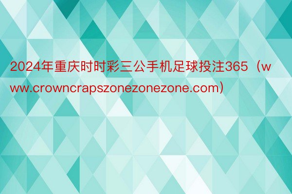2024年重庆时时彩三公手机足球投注365（www.crowncrapszonezonezone.com）