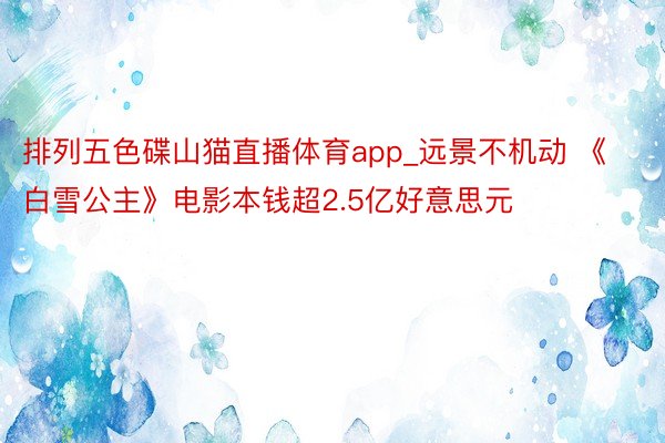 排列五色碟山猫直播体育app_远景不机动 《白雪公主》电影本钱超2.5亿好意思元