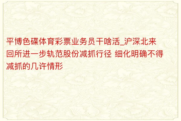 平博色碟体育彩票业务员干啥活_沪深北来回所进一步轨范股份减抓行径 细化明确不得减抓的几许情形