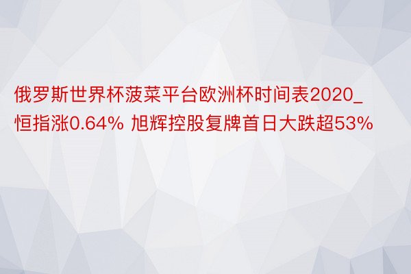 俄罗斯世界杯菠菜平台欧洲杯时间表2020_恒指涨0.64% 旭辉控股复牌首日大跌超53%