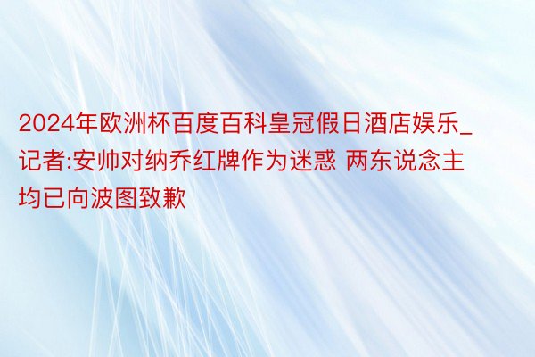 2024年欧洲杯百度百科皇冠假日酒店娱乐_记者:安帅对纳乔红牌作为迷惑 两东说念主均已向波图致歉
